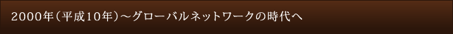 2000年（平成10年）～グローバルネットワークの時代へ